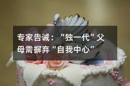 专家告诫:“独一代”父母需摒弃“自我中心”