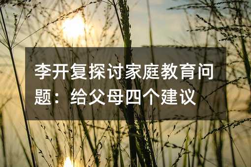 李开复探讨家庭教育问题:给父母四个建议