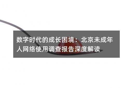 数字时代的成长困境:北京未成年人网络使用调查报告深度解读