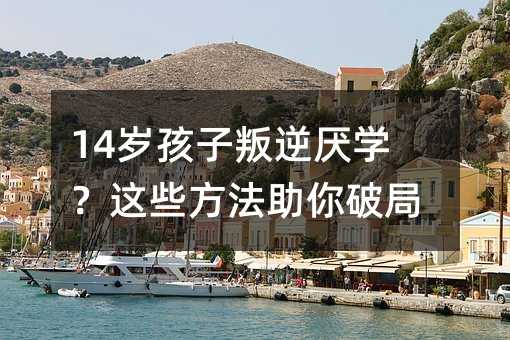 14岁孩子叛逆厌学?这些方法助你破局!