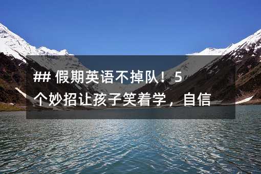 ## 假期英语不掉队!5个妙招让孩子笑着学,自信爆棚